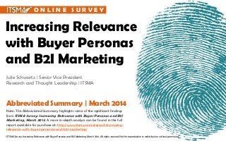 Increasing Relevance
with Buyer Personas
and B2I Marketing
Julie Schwartz | Senior Vice President
Research and Thought Leadership | ITSMA
Note: This Abbreviated Summary highlights some of the significant findings
from ITSMA Survey: Increasing Relevance with Buyer Personas and B2I
Marketing, March 2014. A more in-depth analysis can be found in the full
report available for purchase at: http://www.itsma.com/research/increasing-
relevance-with-buyer-personas-and-b2i-marketing/
Abbreviated Summary | March 2014
©ITSMA Survey: Increasing Relevance with Buyer Personas and B2I Marketing, March 2014. All rights reserved. Not for reproduction or redistribution without permission.
O N L I N E S U R V E Y
 