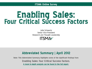 ITSMA Online Survey



       Enabling Sales:
Four Critical Success Factors
                                   Julie Schwartz
                               Senior Vice President
                          Research and Thought Leadership




             Abbreviated Summary | April 2012
   Note: This Abbreviated Summary highlights some of the significant findings from
             Enabling Sales: Four Critical Success Factors.
              A more in-depth analysis can be found in the full report.
 