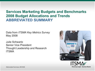 Services Marketing Budgets and Benchmarks
2008 Budget Allocations and Trends
ABBREVIATED SUMMARY


Data from ITSMA Key Metrics Survey
May 2008

Julie Schwartz
Senior Vice President
Thought Leadership and Research
ITSMA




Abbreviated Summary | B018AS
 