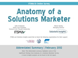 ITSMA/SI Online Survey


  Anatomy of a
Solutions Marketer
        Julie Schwartz                                                   Steve Hurley
     Senior Vice President                                              Managing Director
Research and Thought Leadership



 ITSMA and Solutions Insights would like to thank the following organizations for their support:




          Abbreviated Summary | February 2012
                    Note: This Abbreviated summary highlights some of the
               significant findings from Anatomy of a Solutions Marketer Survey.
                    A more in-depth analysis can be found in the full report.
 