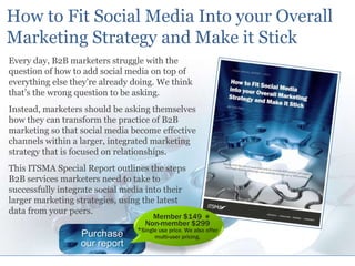 How to Fit Social Media Into your Overall Marketing Strategy and Make it Stick Every day, B2B marketers struggle with the question of how to add social media on top of everything else they’re already doing. We think that’s the wrong question to be asking.  Instead, marketers should be asking themselves how they can transform the practice of B2B marketing so that social media become effective channels within a larger, integrated marketing strategy that is focused on relationships. This ITSMA Special Report outlines the steps B2B services marketers need to take to successfully integrate social media into their larger marketing strategies, using the latest data from your peers. * Member $149 Non-member $299 *Single use price. We also offer multi-user pricing. Purchase our report 