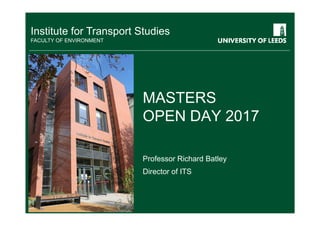 Institute for Transport Studies
FACULTY OF ENVIRONMENT
MASTERS
OPEN DAY 2017
Professor Richard Batley
Director of ITS
 