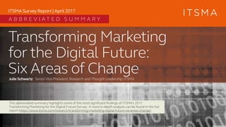 Transforming Marketing
for the Digital Future:
Six Areas of ChangeJulie Schwartz SeniorVice President,Research and Thought Leadership,ITSMA
ITSMA Survey Report | April 2017
This abbreviated summary highlights some of the most significant findings of ITSMA’s 2017
Transforming Marketing for the Digital Future Survey. A more in-depth analysis can be found in the full
report https://www.itsma.com/research/transforming-marketing-digital-future-six-areas-change/
A B B R E V I A T E D S U M M A R Y
 