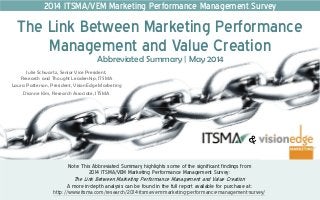 Note: This Abbreviated Summary highlights some of the significant findings from
2014 ITSMA/VEM Marketing Performance Management Survey:
The Link Between Marketing Performance Management and Value Creation
A more in-depth analysis can be found in the full report available for purchase at:
http://www.itsma.com/research/2014-itsma-vem-marketing-performance-management-survey/
Abbreviated Summary | May 2014
The Link Between Marketing Performance
Management and Value Creation
2014 ITSMA/VEM Marketing Performance Management Survey
Julie Schwartz, Senior Vice President,
Research and Thought Leadership, ITSMA
Laura Patterson, President, VisionEdge Marketing
Dianne Kim, Research Associate, ITSMA
 