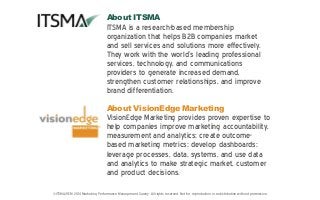 ©ITSMA/VEM 2014 Marketing Performance Management Survey. All rights reserved. Not for reproduction or redistribution without permission.
About ITSMA
ITSMA is a research-based membership
organization that helps B2B companies market
and sell services and solutions more effectively.
They work with the world’s leading professional
services, technology, and communications
providers to generate increased demand,
strengthen customer relationships, and improve
brand differentiation.
About VisionEdge Marketing
VisionEdge Marketing provides proven expertise to
help companies improve marketing accountability,
measurement and analytics; create outcome-
based marketing metrics; develop dashboards;
leverage processes, data, systems, and use data
and analytics to make strategic market, customer
and product decisions.
 