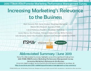 Note: This Abbreviated Summary highlights some of the significant findings from
2013 ITSMA/VEM/Forrester Marketing Performance Management Survey:
Increasing Marketing’s Relevance to the Business
A more in-depth analysis can be found in the full report available for purchase at:
http://www.itsma.com/2013-marketing-performance-management-survey-summary/
Abbreviated Summary | June 2013
Increasing Marketing’s Relevance
to the Business
2013 ITSMA/VEM/Forrester Marketing Performance Management Survey
Matt Kerwick, PhD, Senior Analyst, VisionEdge Marketing
Dianne Kim, Research Associate, ITSMA
Laura Patterson, President, VisionEdge Marketing
Laura Ramos, Vice President, Principal Analyst Serving CMOs, Forrester
Julie Schwartz, Senior Vice President, Research and Thought Leadership, ITSMA
©ITSMA/VEM/Forrester 2013 Marketing Performance Management Survey. All rights reserved. Not for reproduction or redistribution without permission.
 