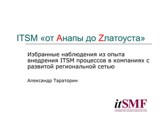 ITSM  «от  A напы до  Z латоуста» Избранные наблюдения из опыта внедрения  ITSM  процессов в компаниях с развитой региональной сетью Александр Тараторин 
