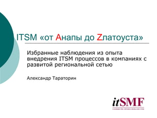 ITSM «от Aнапы до Zлатоуста»
  Избранные наблюдения из опыта
  внедрения ITSM процессов в компаниях с
  развитой региональной сетью

  Александр Тараторин
 