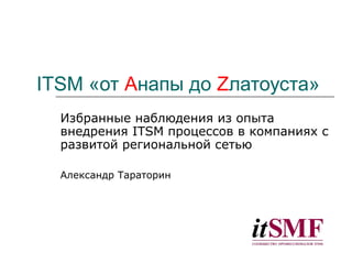ITSM «от Aнапы до Zлатоуста»
Избранные наблюдения из опыта
внедрения ITSM процессов в компаниях с
развитой региональной сетью
Александр Тараторин
 