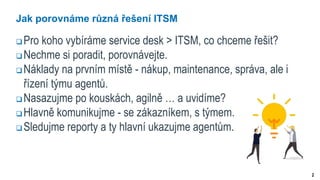 2
Jak porovnáme různá řešení ITSM
 Pro koho vybíráme service desk > ITSM, co chceme řešit?
 Nechme si poradit, porovnávejte.
 Náklady na prvním místě - nákup, maintenance, správa, ale i
řízení týmu agentů.
 Nasazujme po kouskách, agilně … a uvidíme?
 Hlavně komunikujme - se zákazníkem, s týmem.
 Sledujme reporty a ty hlavní ukazujme agentům.
 