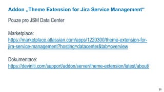 21
Addon „Theme Extension for Jira Service Management“
Pouze pro JSM Data Center
Marketplace:
https://marketplace.atlassian.com/apps/1220300/theme-extension-for-
jira-service-management?hosting=datacenter&tab=overview
Dokumentace:
https://deviniti.com/support/addon/server/theme-extension/latest/about/
 