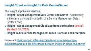 45
Insight Cloud vs Insight for Data Center/Server
The Insight app 3 main versions:
 Insight - Asset Management Data Center and Server (Functionality
is the same as Insight included in Jira Service Management Data
Center 4.15+)
 Insight - Asset Management Cloud app from Marketplace (end-of-
life March 31, 2022)
 Insight in Jira Service Management Cloud Premium and Enterprise
Porovnání https://support.atlassian.com/jira-service-management-
cloud/docs/what-are-the-differences-between-insight-in-cloud-and-server/
 
