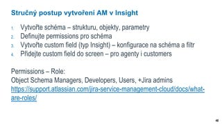 48
Stručný postup vytvoření AM v Insight
1. Vytvořte schéma – strukturu, objekty, parametry
2. Definujte permissions pro schéma
3. Vytvořte custom field (typ Insight) – konfigurace na schéma a filtr
4. Přidejte custom field do screen – pro agenty i customers
Permissions – Role:
Object Schema Managers, Developers, Users, +Jira admins
https://support.atlassian.com/jira-service-management-cloud/docs/what-
are-roles/
 