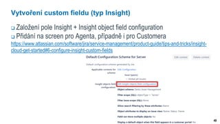 49
Vytvoření custom fieldu (typ Insight)
 Založení pole Insight + Insight object field configuration
 Přidání na screen pro Agenta, případně i pro Customera
https://www.atlassian.com/software/jira/service-management/product-guide/tips-and-tricks/insight-
cloud-get-started#6-configure-insight-custom-fields
 