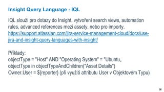 50
Insight Query Language - IQL
IQL slouží pro dotazy do Insight, vytvoření search views, automation
rules, advanced references mezi assety, nebo pro importy.
https://support.atlassian.com/jira-service-management-cloud/docs/use-
jira-and-insight-query-languages-with-insight/
Příklady:
objectType = "Host" AND "Operating System" = "Ubuntu„
objectType in objectTypeAndChildren("Asset Details")
Owner.User = ${reporter} (při využití attributu User v Objektovém Typu)
 