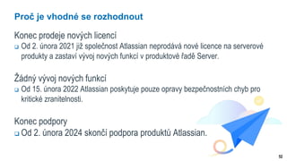 52
Proč je vhodné se rozhodnout
Konec prodeje nových licencí
 Od 2. února 2021 již společnost Atlassian neprodává nové licence na serverové
produkty a zastaví vývoj nových funkcí v produktové řadě Server.
Žádný vývoj nových funkcí
 Od 15. února 2022 Atlassian poskytuje pouze opravy bezpečnostních chyb pro
kritické zranitelnosti.
Konec podpory
 Od 2. února 2024 skončí podpora produktů Atlassian.
 
