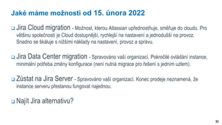 53
Jaké máme možnosti od 15. února 2022
 Jira Cloud migration - Možnost, kterou Atlassian upřednostňuje, směřuje do cloudu. Pro
většinu společností je Cloud dostupnější, rychlejší na nastavení a jednodušší na provoz.
Snadno se škáluje s nižšími náklady na nastavení, provoz a správu.
 Jira Data Center migration - Spravováno vaší organizací. Pokročilé ovládání instance,
minimální potřeba změny konfigurace (není nutná migrace pro řešení s jedním uzlem).
 Zůstat na Jira Server - Spravováno vaší organizací. Konec prodeje neznamená, že
instance serveru přestanou fungovat najednou.
 Najít Jira alternativu?
 