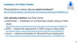 55
Instalace Jira Data Center
Předpokládáme instalaci Jira na vlastní hardware?
https://confluence.atlassian.com/adminjiraserver/installing-jira-data-center-938846870.html
Jiné způsoby instalace Jira Data Center:
 Kubernetes — Installation on a Kubernetes cluster using our Helm
charts
https://confluence.atlassian.com/adminjiraserver/running-jira-data-center-on-a-kubernetes-cluster-1085180502.html
 AWS — hassle-free deployment in AWS using our Quick Start
https://confluence.atlassian.com/adminjiraserver/getting-started-with-jira-data-center-on-aws-938846966.html
 Azure — reference templates for Microsoft Azure deployment
https://confluence.atlassian.com/adminjiraserver/getting-started-with-jira-data-center-on-azure-938846970.html
 