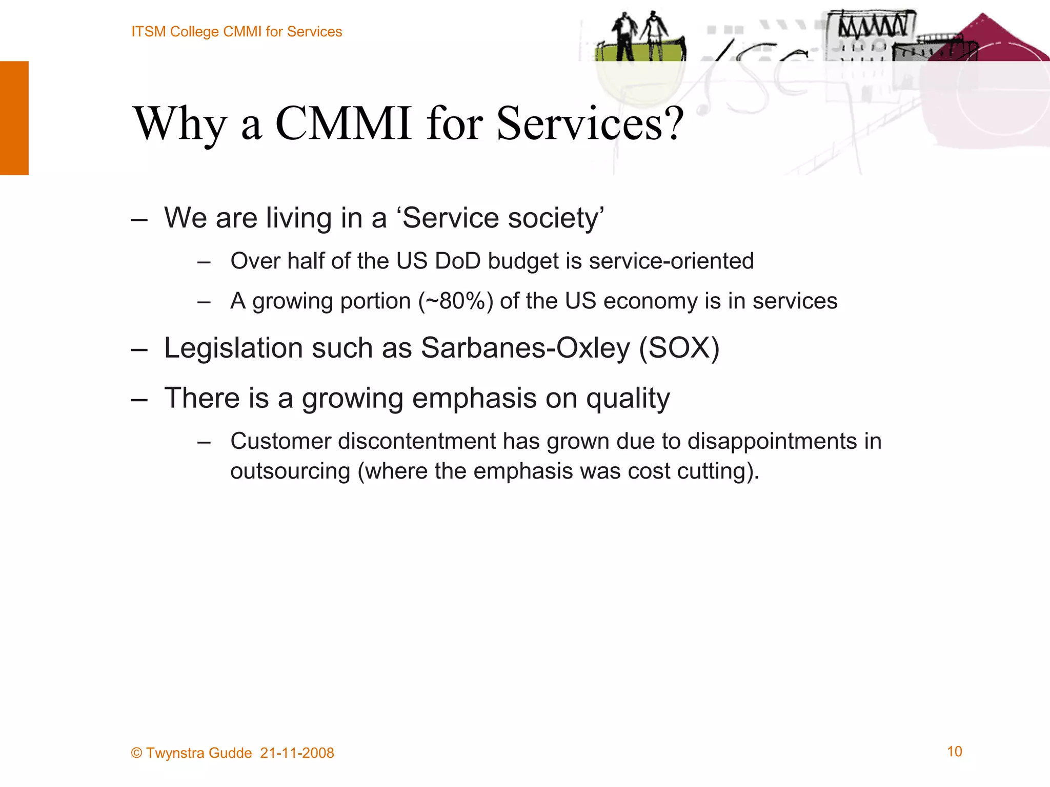 Why a CMMI for Services? We are living in a ‘Service society’ Over half of the US DoD budget is service-oriented A growing portion (~80%) of the US economy is in services Legislation such as Sarbanes-Oxley (SOX)  There is a growing emphasis on quality Customer discontentment has grown due to disappointments in outsourcing (where the emphasis was cost cutting). 