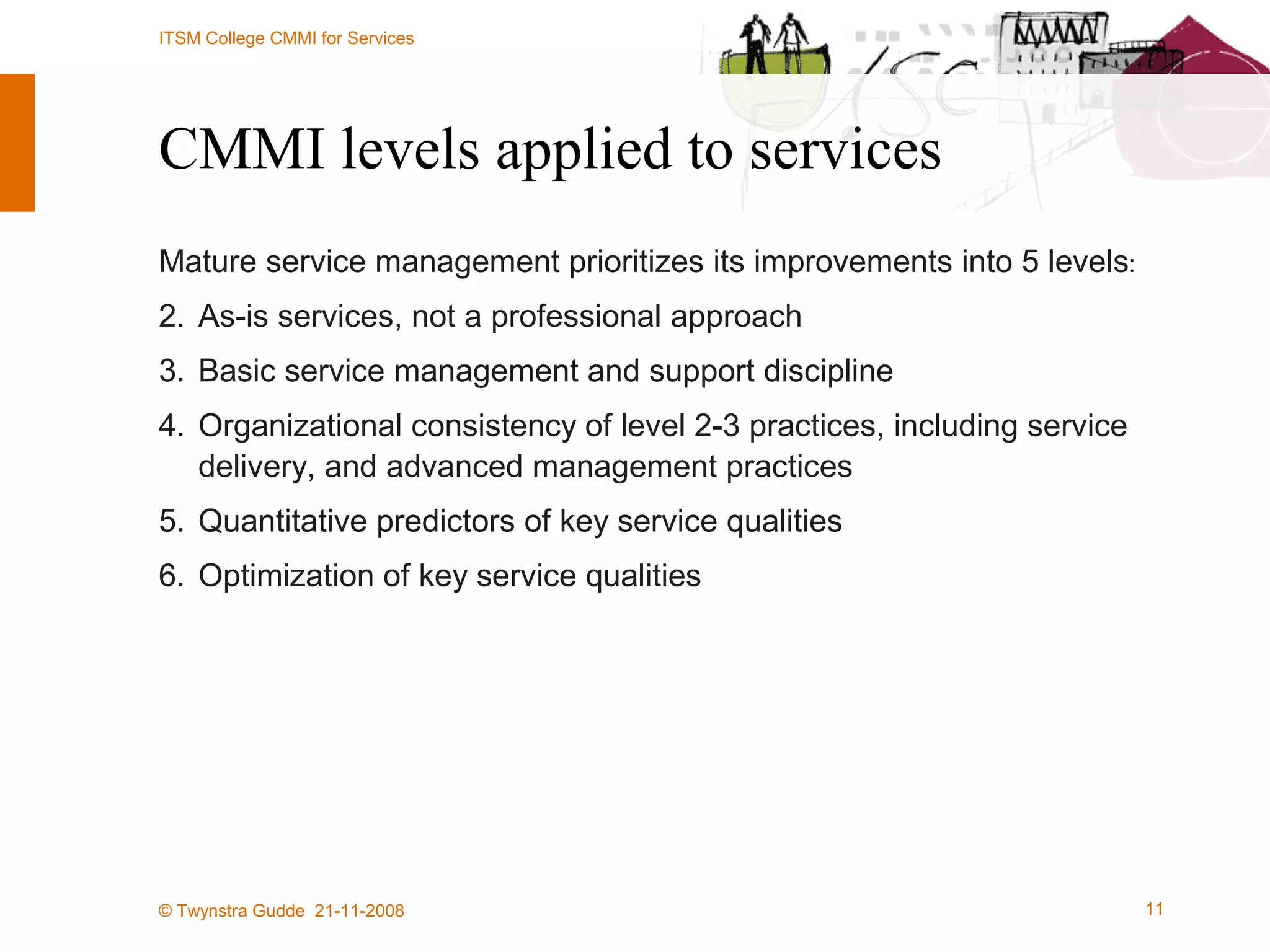 CMMI levels applied to services Mature service management prioritizes its improvements into 5 levels : 1. As-is services, not a professional approach 2. Basic service management and support discipline 3. Organizational consistency of level 2-3 practices, including service delivery, and advanced management practices 4. Quantitative predictors of key service qualities 5. Optimization of key service qualities 