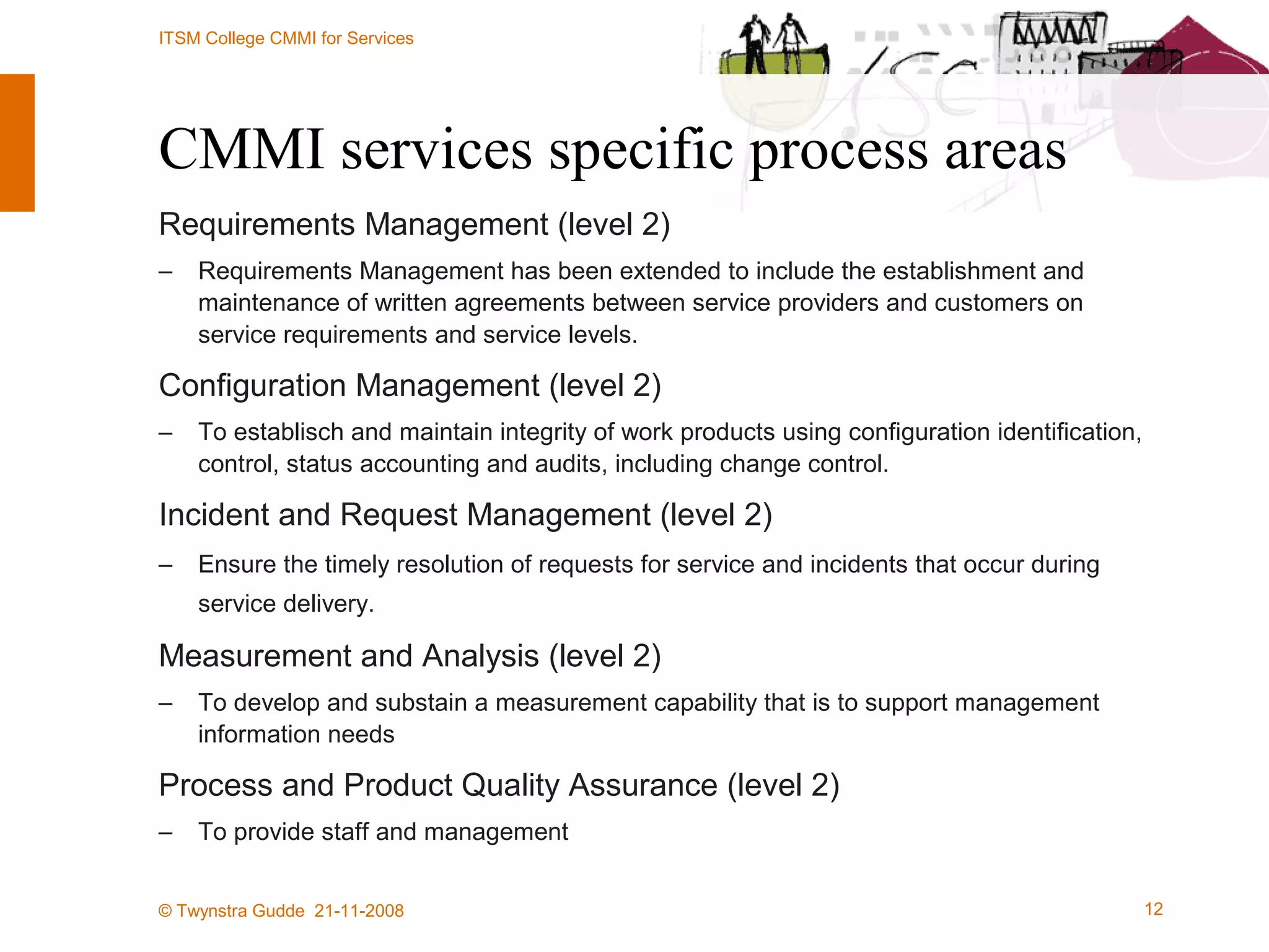 CMMI services specific process areas Requirements Management (level 2) Requirements Management has been extended to include the establishment and maintenance of written agreements between service providers and customers on service requirements and service levels. Configuration Management (level 2) To establisch and maintain integrity of work products using configuration identification, control, status accounting and audits, including change control. Incident and Request Management (level 2) Ensure the timely resolution of requests for service and incidents that occur during service delivery.   Measurement and Analysis (level 2) To develop and substain a measurement capability that is to support management information needs Process and Product Quality Assurance (level 2) To provide staff and management  