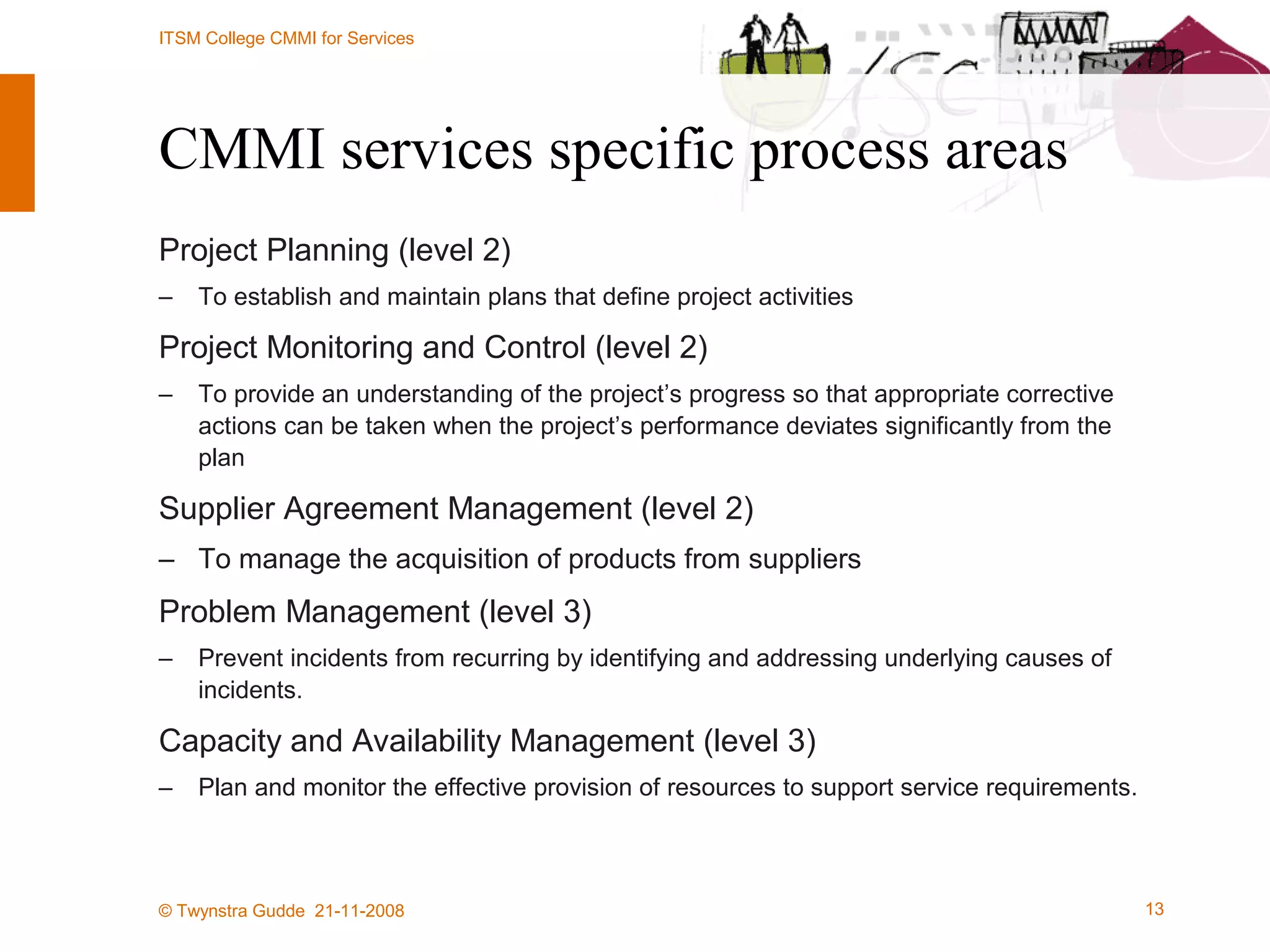 CMMI services specific process areas Project Planning (level 2) To establish and maintain plans that define project activities Project Monitoring and Control (level 2) To provide an understanding of the project’s progress so that appropriate corrective actions can be taken when the project’s performance deviates significantly from the plan Supplier Agreement Management (level 2) To manage the acquisition of products from suppliers Problem Management (level 3) Prevent incidents from recurring by identifying and addressing underlying causes of incidents.  Capacity and Availability Management (level 3) Plan and monitor the effective provision of resources to support service requirements.  