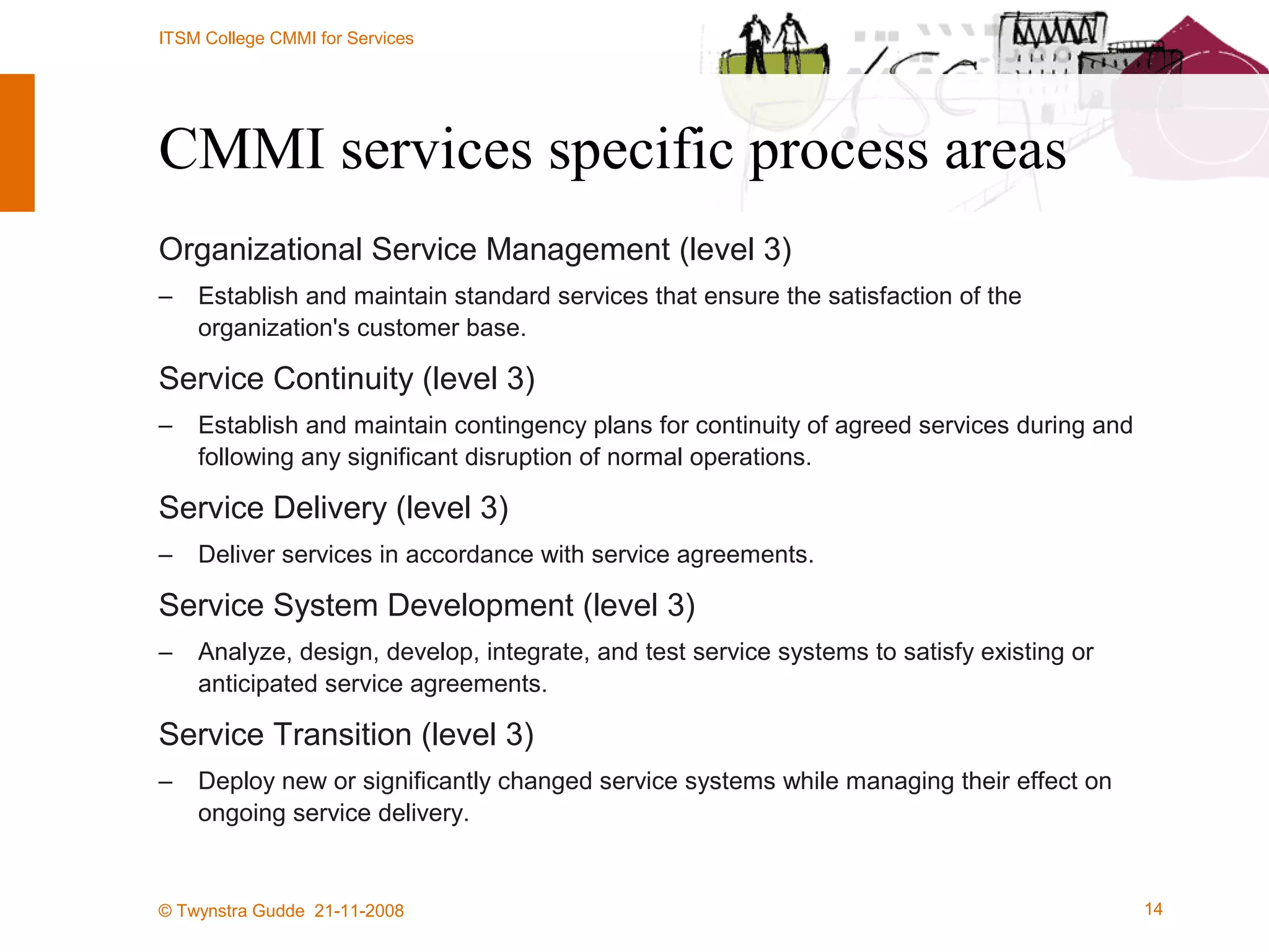 CMMI services specific process areas Organizational Service Management (level 3) Establish and maintain standard services that ensure the satisfaction of the organization's customer base.  Service Continuity (level 3) Establish and maintain contingency plans for continuity of agreed services during and following any significant disruption of normal operations.  Service Delivery (level 3) Deliver services in accordance with service agreements. Service System Development (level 3) Analyze, design, develop, integrate, and test service systems to satisfy existing or anticipated service agreements.  Service Transition (level 3) Deploy new or significantly changed service systems while managing their effect on ongoing service delivery.  