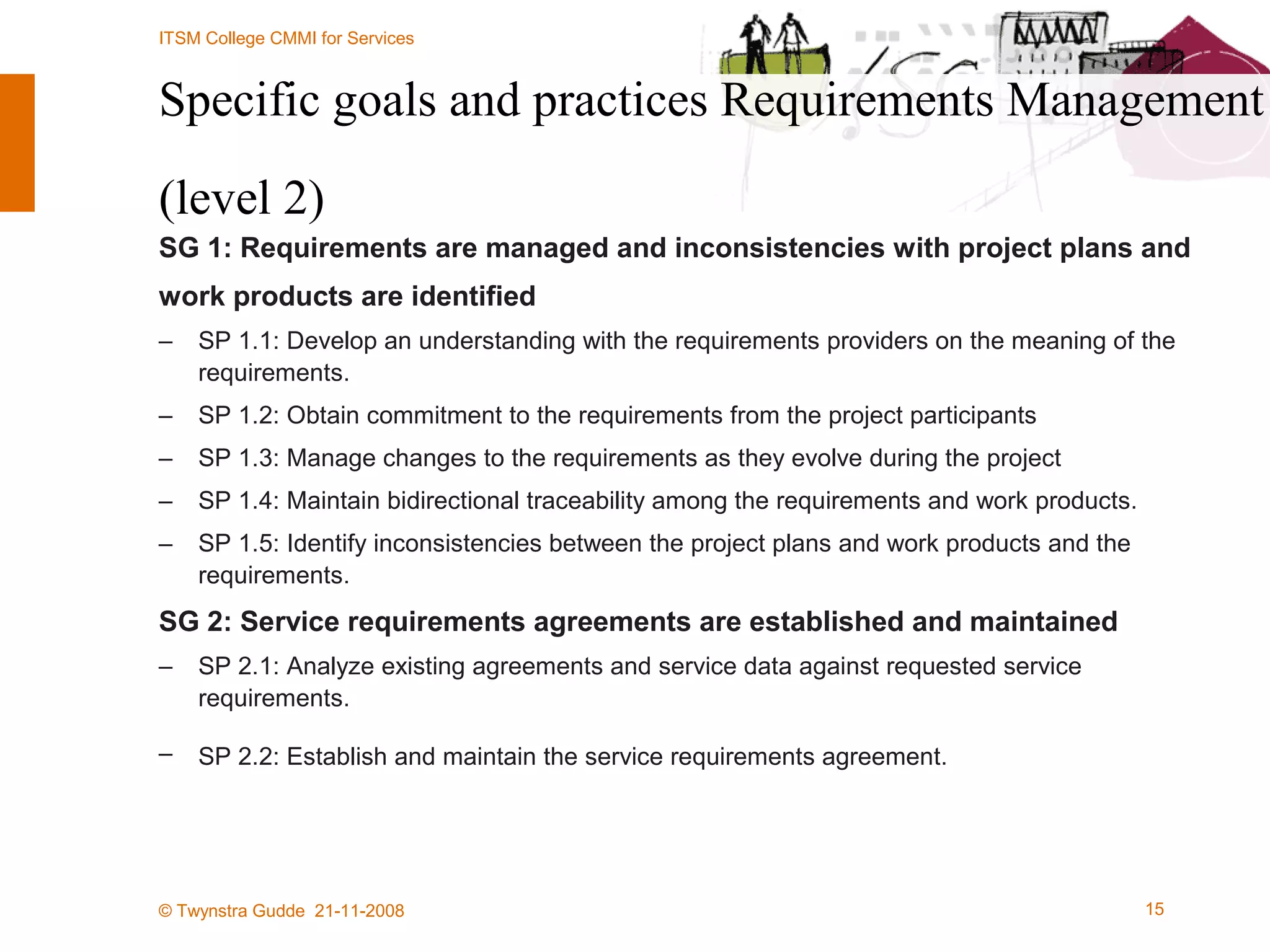 Specific goals and practices Requirements Management  (level 2) SG 1: Requirements are managed and inconsistencies with project plans and work products are identified SP 1.1: Develop an understanding with the requirements providers on the meaning of the requirements. SP 1.2: Obtain commitment to the requirements from the project participants SP 1.3: Manage changes to the requirements as they evolve during the project SP 1.4: Maintain bidirectional traceability among the requirements and work products. SP 1.5: Identify inconsistencies between the project plans and work products and the requirements. SG 2: Service requirements agreements are established and maintained SP 2.1: Analyze existing agreements and service data against requested service requirements. SP 2.2: Establish and maintain the service requirements agreement. 