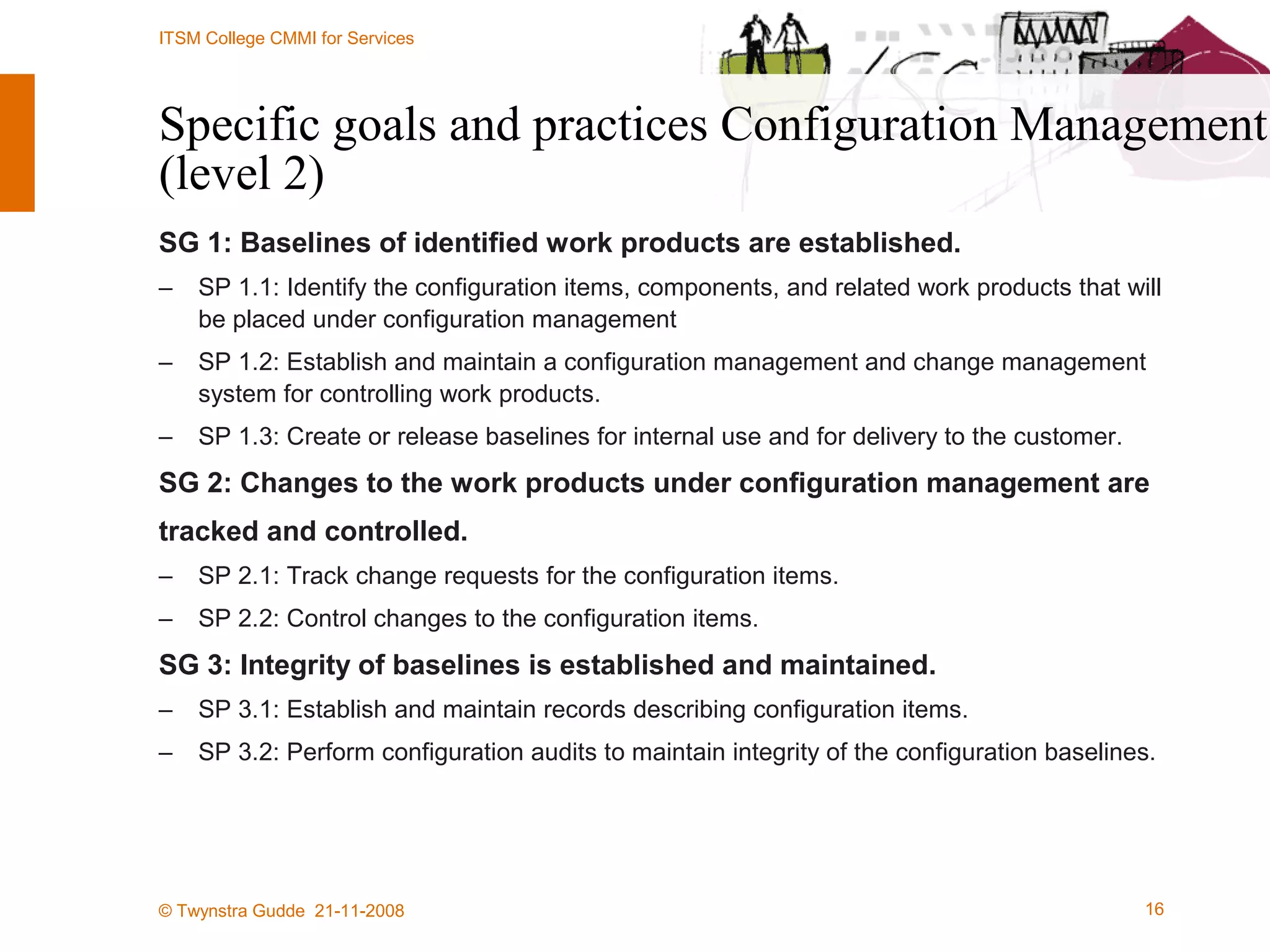 Specific goals and practices Configuration Management (level 2) SG 1: Baselines of identified work products are established. SP 1.1: Identify the configuration items, components, and related work products that will be placed under configuration management SP 1.2: Establish and maintain a configuration management and change management system for controlling work products. SP 1.3: Create or release baselines for internal use and for delivery to the customer. SG 2: Changes to the work products under configuration management are tracked and controlled. SP 2.1: Track change requests for the configuration items. SP 2.2: Control changes to the configuration items. SG 3: Integrity of baselines is established and maintained. SP 3.1: Establish and maintain records describing configuration items. SP 3.2: Perform configuration audits to maintain integrity of the configuration baselines. 