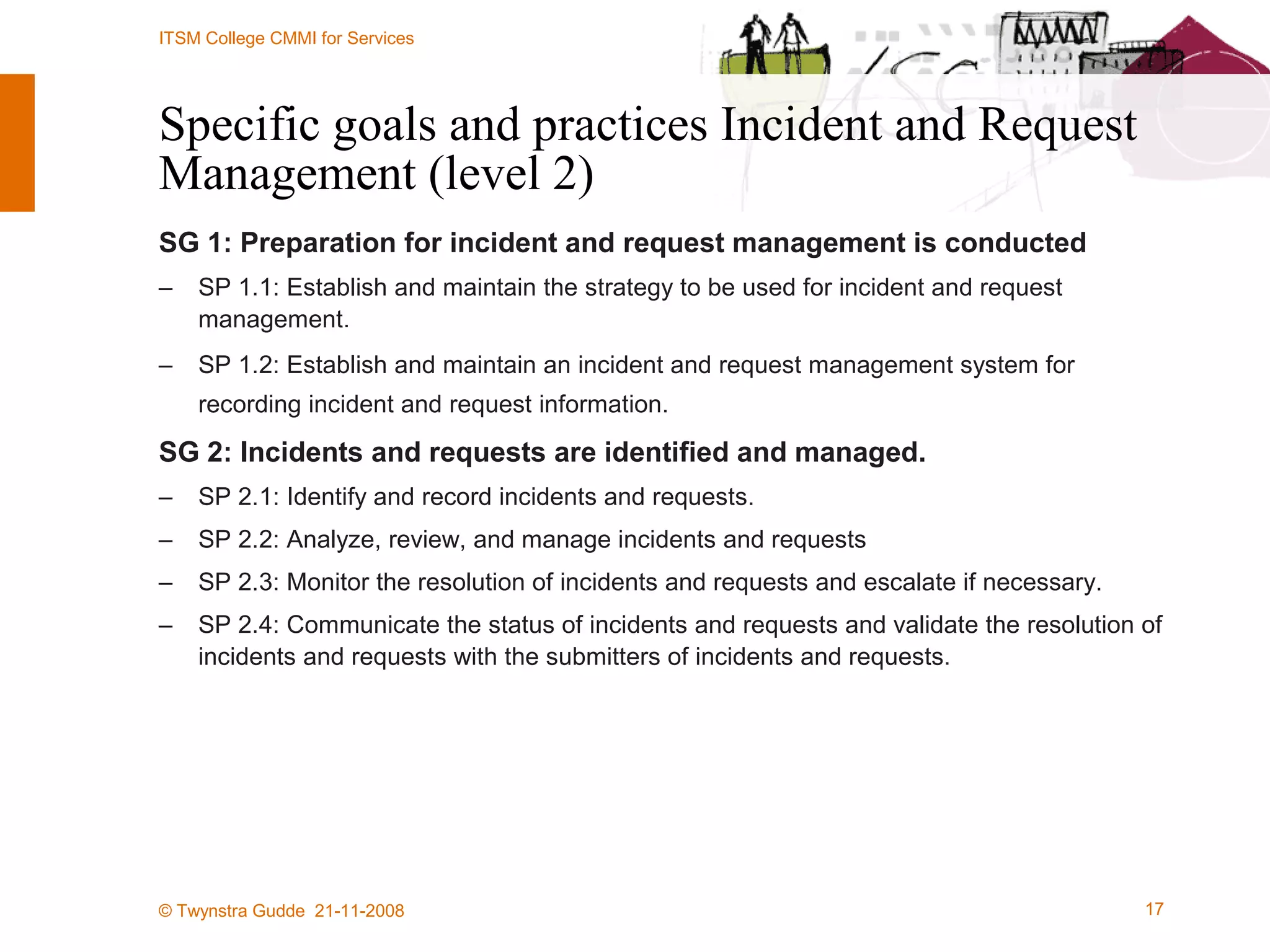 Specific goals and practices Incident and Request Management (level 2) SG 1: Preparation for incident and request management is conducted SP 1.1: Establish and maintain the strategy to be used for incident and request management. SP 1.2: Establish and maintain an incident and request management system for recording incident and request information. SG 2: Incidents and requests are identified and managed. SP 2.1: Identify and record incidents and requests. SP 2.2: Analyze, review, and manage incidents and requests SP 2.3: Monitor the resolution of incidents and requests and escalate if necessary. SP 2.4: Communicate the status of incidents and requests and validate the resolution of incidents and requests with the submitters of incidents and requests. 