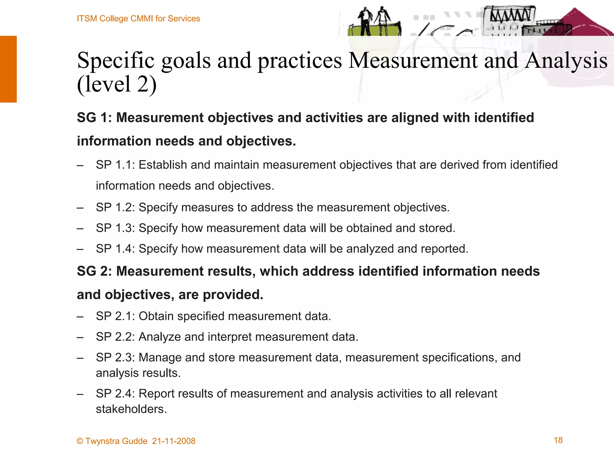 Specific goals and practices Measurement and Analysis (level 2) SG 1: Measurement objectives and activities are aligned with identified  information needs and objectives. SP 1.1: Establish and maintain measurement objectives that are derived from identified information needs and objectives.   SP 1.2: Specify measures to address the measurement objectives. SP 1.3: Specify how measurement data will be obtained and stored. SP 1.4: Specify how measurement data will be analyzed and reported. SG 2: Measurement results, which address identified information needs and objectives, are provided. SP 2.1: Obtain specified measurement data. SP 2.2: Analyze and interpret measurement data. SP 2.3: Manage and store measurement data, measurement specifications, and analysis results. SP 2.4: Report results of measurement and analysis activities to all relevant stakeholders. 