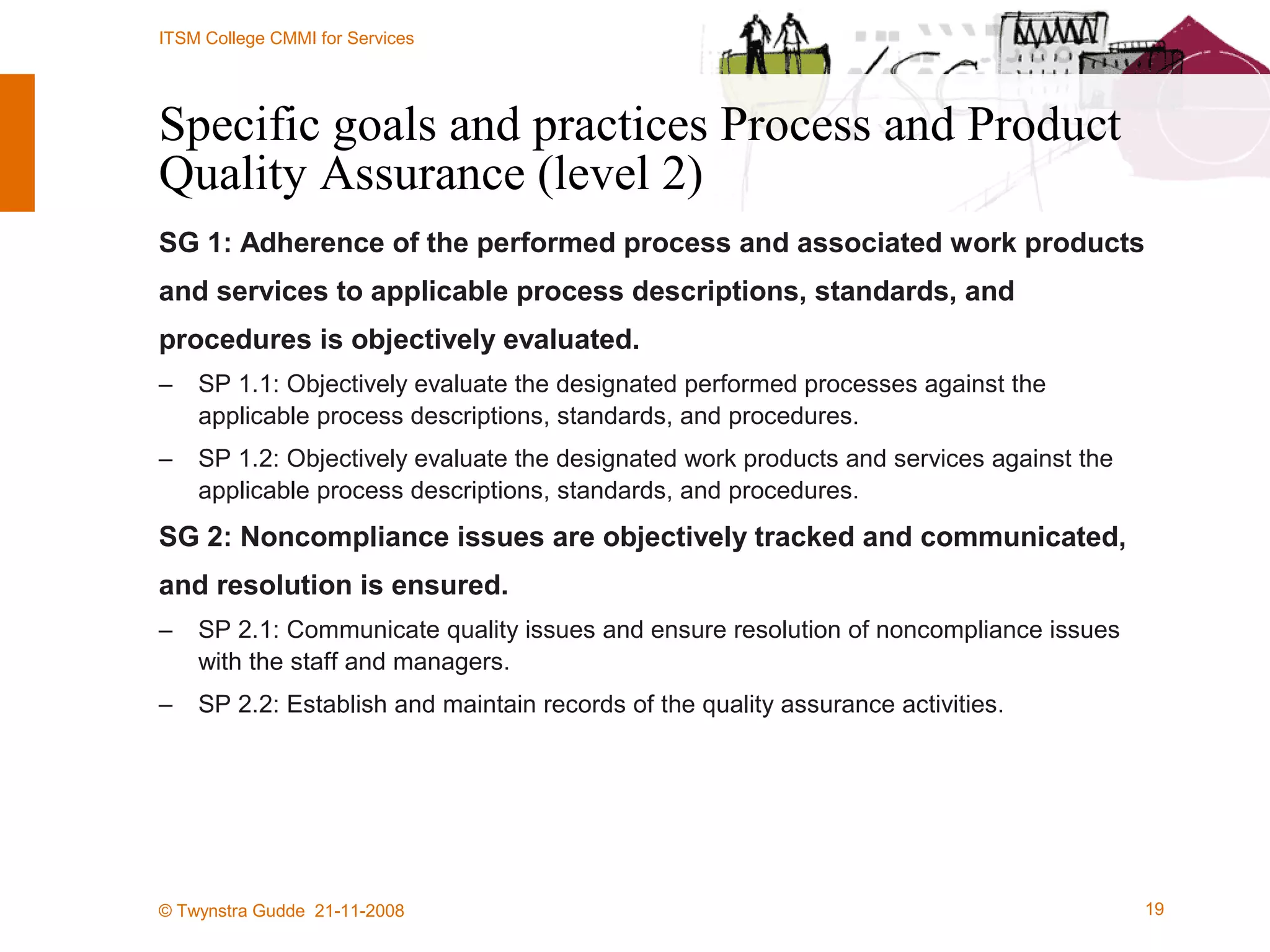 Specific goals and practices Process and Product Quality Assurance (level 2) SG 1: Adherence of the performed process and associated work products and services to applicable process descriptions, standards, and  procedures is objectively evaluated. SP 1.1: Objectively evaluate the designated performed processes against the applicable process descriptions, standards, and procedures. SP 1.2: Objectively evaluate the designated work products and services against the applicable process descriptions, standards, and procedures. SG 2: Noncompliance issues are objectively tracked and communicated,  and resolution is ensured. SP 2.1: Communicate quality issues and ensure resolution of noncompliance issues with the staff and managers. SP 2.2: Establish and maintain records of the quality assurance activities. 