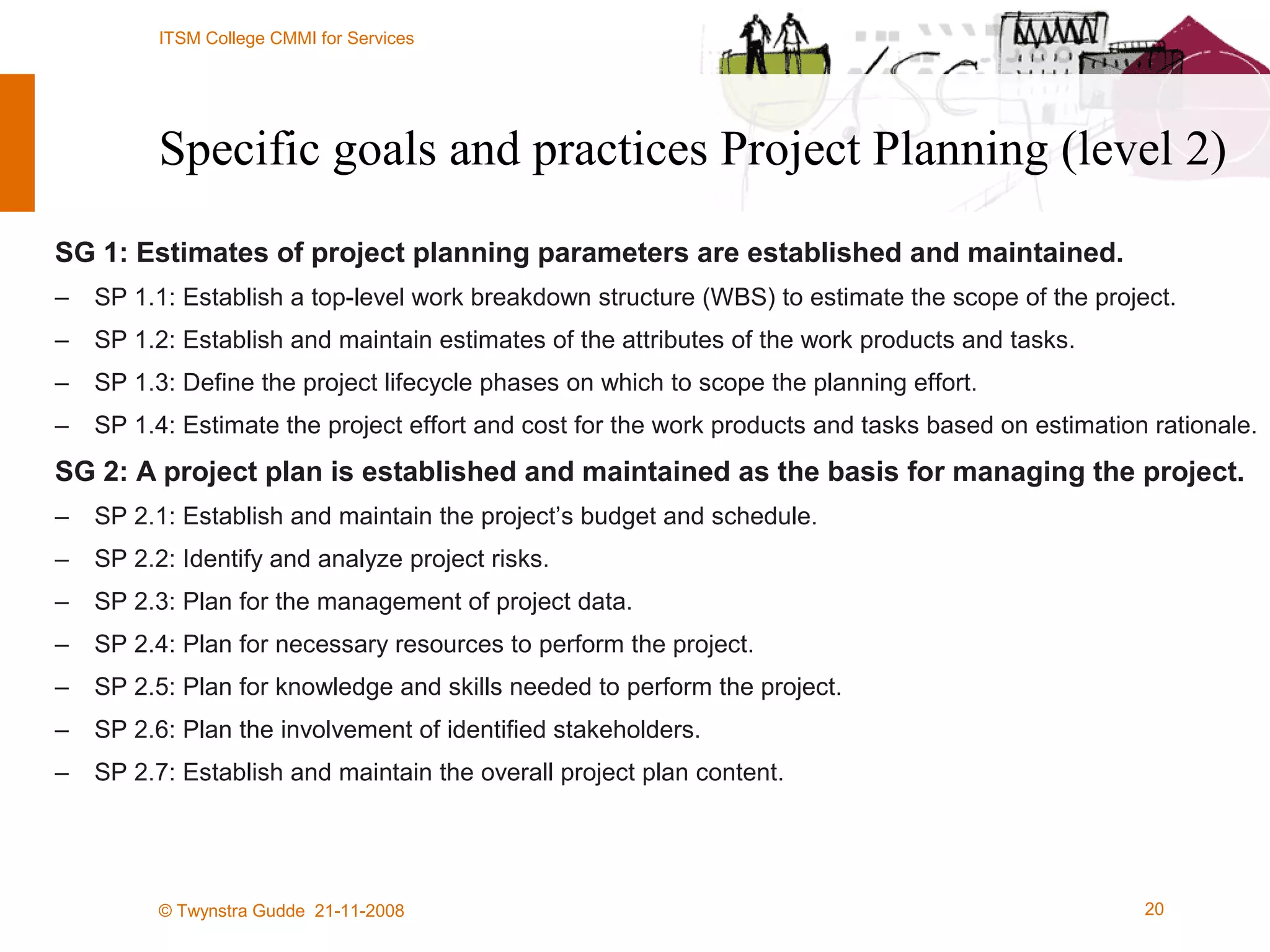 Specific goals and practices Project Planning (level 2) SG 1: Estimates of project planning parameters are established and maintained. SP 1.1: Establish a top-level work breakdown structure (WBS) to estimate the scope of the project. SP 1.2: Establish and maintain estimates of the attributes of the work products and tasks. SP 1.3: Define the project lifecycle phases on which to scope the planning effort. SP 1.4: Estimate the project effort and cost for the work products and tasks based on estimation rationale. SG 2: A project plan is established and maintained as the basis for managing the project. SP 2.1: Establish and maintain the project’s budget and schedule. SP 2.2: Identify and analyze project risks. SP 2.3: Plan for the management of project data. SP 2.4: Plan for necessary resources to perform the project. SP 2.5: Plan for knowledge and skills needed to perform the project. SP 2.6: Plan the involvement of identified stakeholders. SP 2.7: Establish and maintain the overall project plan content. 