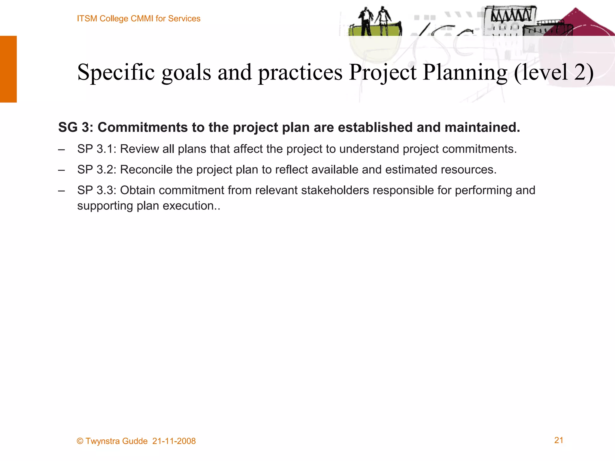 Specific goals and practices Project Planning (level 2) SG 3: Commitments to the project plan are established and maintained. SP 3.1: Review all plans that affect the project to understand project commitments. SP 3.2: Reconcile the project plan to reflect available and estimated resources. SP 3.3: Obtain commitment from relevant stakeholders responsible for performing and supporting plan execution.. 