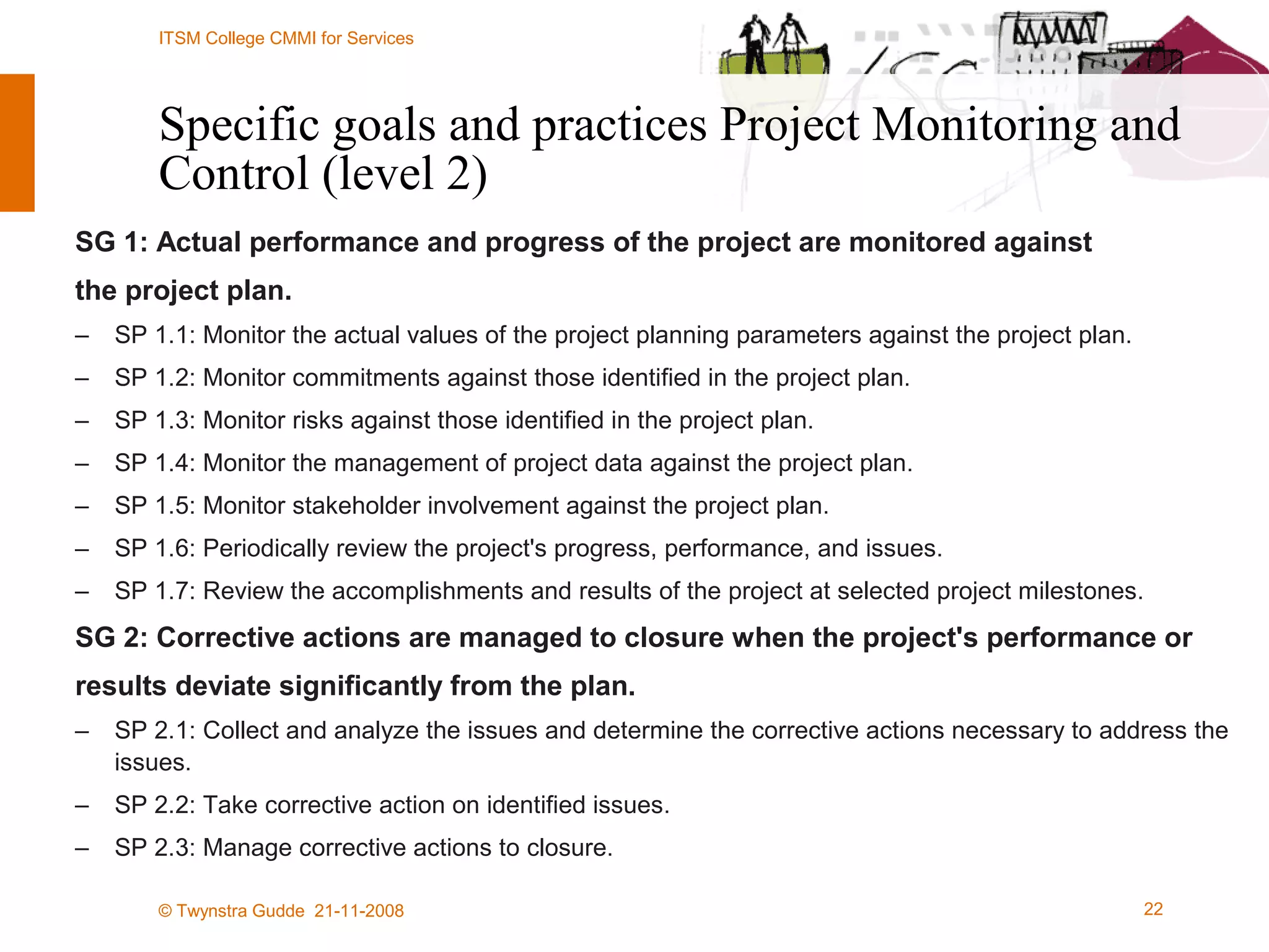 Specific goals and practices Project Monitoring and Control (level 2) SG 1: Actual performance and progress of the project are monitored against the project plan. SP 1.1: Monitor the actual values of the project planning parameters against the project plan. SP 1.2: Monitor commitments against those identified in the project plan. SP 1.3: Monitor risks against those identified in the project plan. SP 1.4: Monitor the management of project data against the project plan. SP 1.5: Monitor stakeholder involvement against the project plan. SP 1.6: Periodically review the project's progress, performance, and issues. SP 1.7: Review the accomplishments and results of the project at selected project milestones. SG 2: Corrective actions are managed to closure when the project's performance or  results deviate significantly from the plan. SP 2.1: Collect and analyze the issues and determine the corrective actions necessary to address the issues. SP 2.2: Take corrective action on identified issues. SP 2.3: Manage corrective actions to closure. 