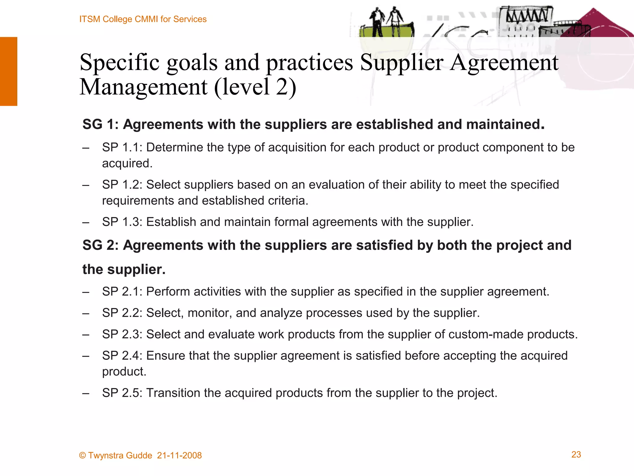 Specific goals and practices Supplier Agreement Management (level 2) SG 1: Agreements with the suppliers are established and maintained . SP 1.1: Determine the type of acquisition for each product or product component to be acquired. SP 1.2: Select suppliers based on an evaluation of their ability to meet the specified requirements and established criteria. SP 1.3: Establish and maintain formal agreements with the supplier. SG 2: Agreements with the suppliers are satisfied by both the project and the supplier. SP 2.1: Perform activities with the supplier as specified in the supplier agreement. SP 2.2: Select, monitor, and analyze processes used by the supplier. SP 2.3: Select and evaluate work products from the supplier of custom-made products. SP 2.4: Ensure that the supplier agreement is satisfied before accepting the acquired product. SP 2.5: Transition the acquired products from the supplier to the project. 