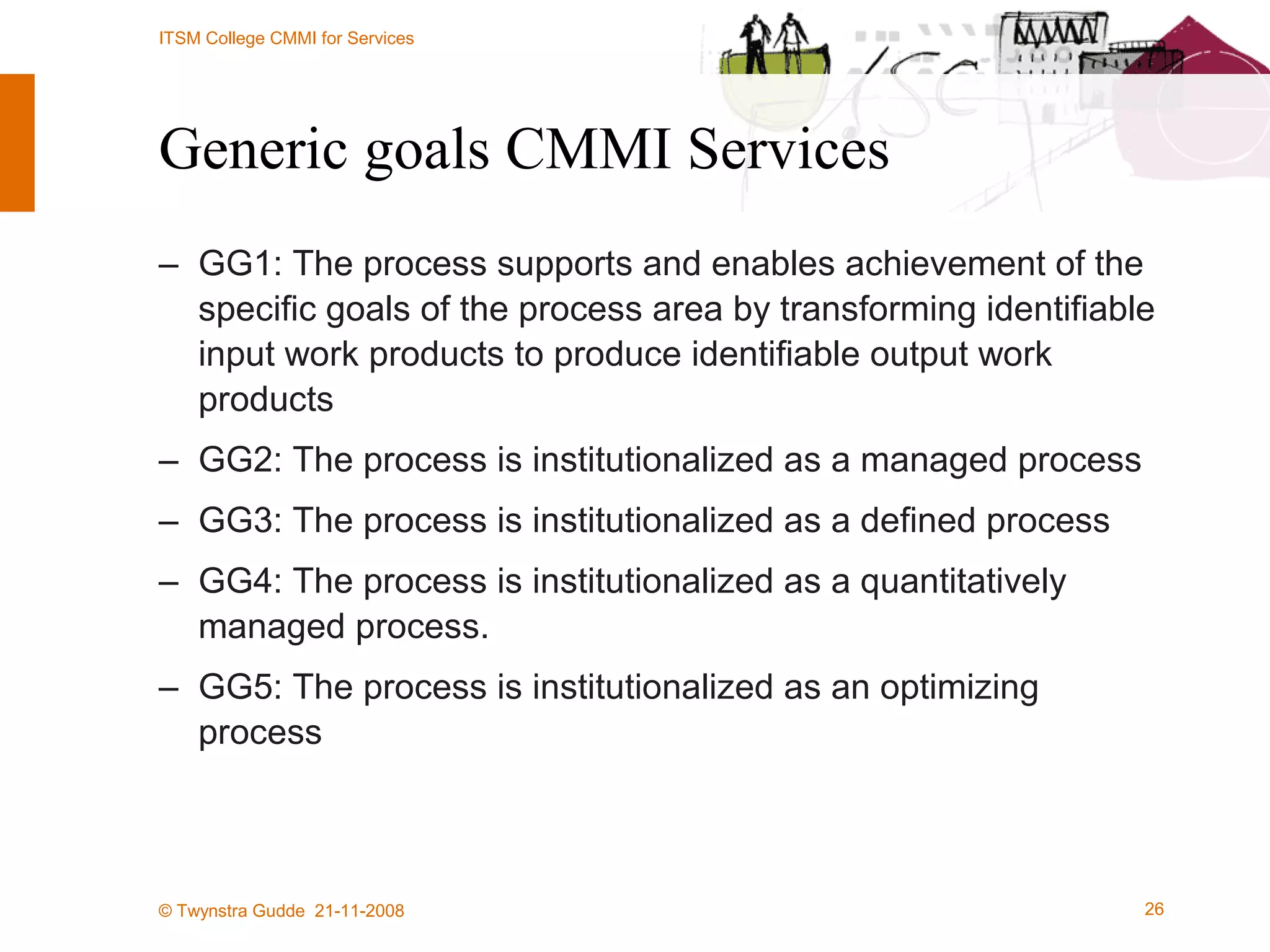 Generic goals CMMI Services GG1: The process supports and enables achievement of the specific goals of the process area by transforming identifiable input work products to produce identifiable output work products GG2: The process is institutionalized as a managed process GG3: The process is institutionalized as a defined process GG4: The process is institutionalized as a quantitatively managed process. GG5: The process is institutionalized as an optimizing process 