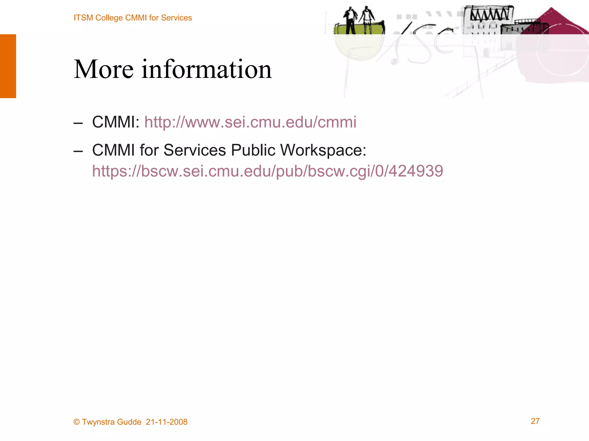More information CMMI:  http://www.sei.cmu.edu/cmmi   CMMI for Services Public Workspace:  https://bscw.sei.cmu.edu/pub/bscw.cgi/0/424939 CMMi for Services at DNV Cibit: http://www.cibit.nl/ 