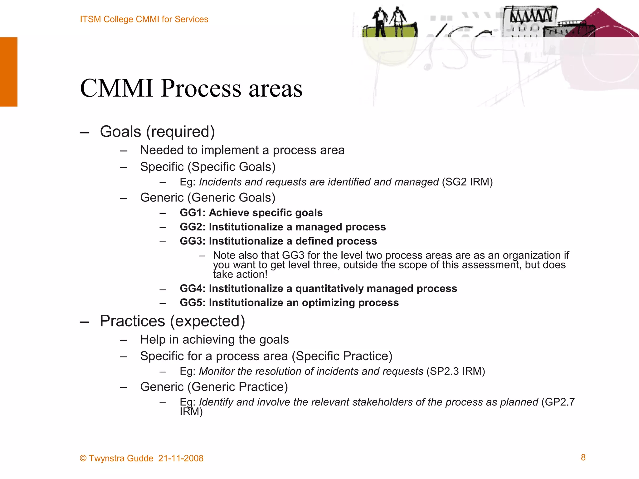 CMMI Process areas Goals (required) Needed to implement a process area Specific (Specific Goals) Eg:  Incidents and requests are identified and managed  (SG2 IRM) Generic (Generic Goals) GG1: Achieve specific goals GG2: Institutionalize a managed process GG3: Institutionalize a defined process Note also that GG3 for the level two process areas are as an organization if you want to get level three, outside the scope of this assessment, but does take action! GG4: Institutionalize a quantitatively managed process GG5: Institutionalize an optimizing process  Practices (expected) Help in achieving the goals Specific for a process area (Specific Practice) Eg:  Monitor the resolution of incidents and requests  (SP2.3 IRM) Generic (Generic Practice) Eg:  Identify and involve the relevant stakeholders of the process as planned  (GP2.7 IRM) 