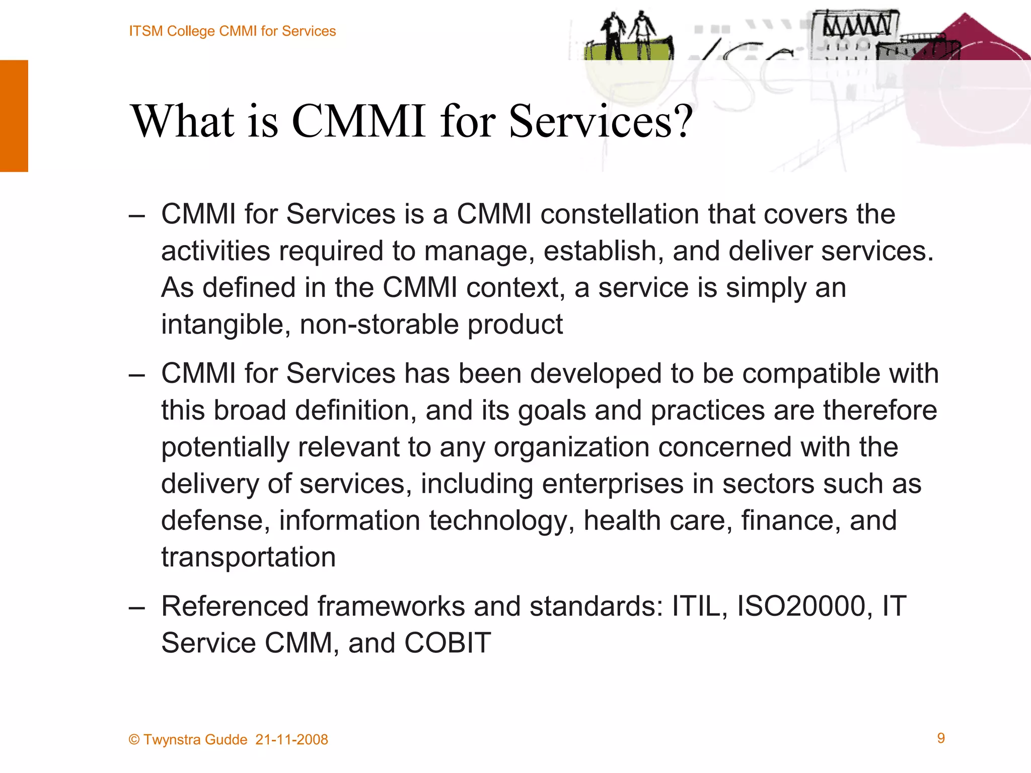 What is CMMI for Services? CMMI for Services is a CMMI constellation that covers the activities required to manage, establish, and deliver services. As defined in the CMMI context, a service is simply an intangible, non-storable product CMMI for Services has been developed to be compatible with this broad definition, and its goals and practices are therefore potentially relevant to any organization concerned with the delivery of services, including enterprises in sectors such as defense, information technology, health care, finance, and transportation Referenced frameworks and standards: ITIL, ISO20000, IT Service CMM, and COBIT 
