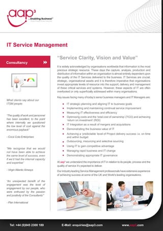 IT Service Management

                                      “Service Clarity, Vision and Value”
Consultancy
                                      It is widely acknowledged by organisations worldwide that information is the most
                                      precious strategic resource. These days the capture, analysis, production and
                                      distribution of information within an organisation is almost entirely dependent upon
                                      the quality of the IT Services delivered to the business. IT Services are crucial,
                                      strategic, organisational assets and it is therefore imperative that organisations
                                      invest appropriate levels of resource into the support, delivery and management
                                      of these critical services and systems. However, these aspects of IT are often
                                      overlooked or only superficially addressed within many organisations.

                                      Key issues facing many of today’s senior business managers and IT Managers are:
What clients say about our
ITSM people:                                  IT strategic planning and aligning IT to business goals
                                              Implementing and maintaining continual service improvement
                                              Measuring IT effectiveness and efficiency
“The quality of work and personnel
                                              Optimising costs and the ‘total cost of ownership’ (TCO) and achieving
has been excellent, to the point              ‘return on investment’ (ROI)
where internally we questioned
                                              IT Integration as a result of mergers and acquisitions
the low level of cost against the
enormous payback”                             Demonstrating the business value of IT
                                              Achieving a ‘predictable’ level of Project delivery success i.e. on time
- Coca Cola Enterprises                       and within budget
                                              Outsourcing, insourcing and selective sourcing
                                              Using IT to gain competitive advantage
“We recognise that we would
not have been able to achieve                 Managing rapid business and IT change
the same level of success, even               Demonstrating appropriate IT governance
if we’d had the internal capacity
and expertise”                        At aap3 we understand the importance of IT in relation to its people, process and the
                                      quality of service it’s expected to deliver.
- Virgin Atlantic Airways             Our industry leading Service Management professionals have extensive experience
                                      of achieving success at some of the UK and World’s leading organisations.

“An unexpected benefit of the
engagement was the level of
engagement by our people, who
were enthused by the passion
and positivity of the Consultants’”

- Plan International




  Tel: +44 (0)845 2300 189                E-Mail: enquiries@aap3.com                             www.aap3.com
 