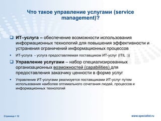 Страница  12 www.specialist.ru
Что такое управление услугами (service
management)?
 ИТ–услуга – обеспечение возможности использования
информационных технологий для повышения эффективности и
устранения ограничений информационных процессов
 ИТ-услуга - услуга предоставляемая поставщиком ИТ-услуг (ITIL :))
 Управление услугами – набор специализированных
организационных возможностей (capabilities) для
предоставления заказчику ценности в форме услуг
 Управление ИТ-услугами реализуется поставщиками ИТ-услуг путем
использования наиболее оптимального сочетания людей, процессов и
информационных технологий
 