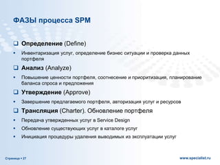 Страница  27 www.specialist.ru
ФАЗЫ процесса SPM
 Определение (Define)
 Инвентаризация услуг, определение бизнес ситуации и проверка данных
портфеля
 Анализ (Analyze)
 Повышение ценности портфеля, соотнесение и приоритизация, планирование
баланса спроса и предложения
 Утверждение (Approve)
 Завершение предлагаемого портфеля, авторизация услуг и ресурсов
 Трансляция (Charter). Обновление портфеля
 Передача утвержденных услуг в Service Design
 Обновление существующих услуг в каталоге услуг
 Инициация процедуры удаления выводимых из эксплуатации услуг
 