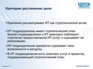 Страница  37 www.specialist.ru
Критерии достижения цели
Компания рассматривает ИТ как стратегический актив.
ИТ-подразделение имеет стратегический план.
Бизнес-подразделения и ИТ ежегодно публикуют
стратегию предоставления ИТ-услуг и оценивают ее
реализацию.
ИТ-подразделение адекватно оценивает свои
возможности и ресурсы.
В ИТ-подразделении есть комплекс услуг и проектов,
поддерживающий стратегический план.
 