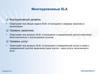 Страница  61 www.specialist.ru
Многоуровневые SLA
 Корпоративный уровень
 Охватывает все общие задачи SLM, относящиеся к каждому заказчику в
организации
 Уровень заказчика
 Охватывает все вопросы SLM, относящиеся к определенной группе заказчиков,
безотносительно к используемым услугам
 Уровень услуг
 Охватывает все вопросы SLM, относящиеся к определенной услуге в связи с
определенной группой заказчиков (одна группа – одна услуга, включенная в
SLA)
 
