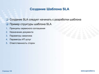 Страница  62 www.specialist.ru
Создание Шаблона SLA
 Создание SLA следует начинать с разработки шаблона
 Пример структуры шаблона SLA
1. Принципы сервисного соглашения
2. Назначение документа
3. Параметры заказчика
4. Параметры ИТ-услуг
5. Ответственность сторон
 