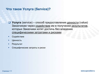 Страница  11 www.specialist.ru
Что такое Услуга (Service)?
 Услуга (service) – способ предоставления ценности (value)
Заказчикам через содействие им в получении результатов,
которых Заказчики хотят достичь без владения
специфическими затратами и рисками
 Содействие
 Ценность
 Результат
 Специфические затраты и риски
 