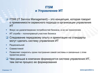 Страница  15 www.specialist.ru
ITSM
и Управление ИТ
 ITSM (IT Service Management) – это концепция, которая говорит
о применимости сервисного подхода в организации управления
ИТ
 Фокус на удовлетворении потребностей бизнеса, а не на технологиях
 ИТ служба – полноправный участник бизнеса
 Следование передовому опыту и ориентация на стандарты
могут сделать систему управления ИТ
 Рациональной
 Совместимой
 Позволяет сократить сроки построения самой системы и связанные с этим
проектом риски
 Чем раньше в компании формируется система управления ИТ,
тем легче процесс ее формирования
 