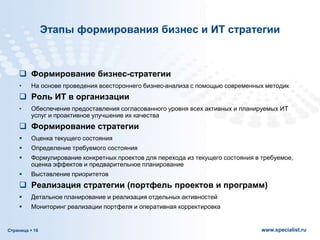 Страница  16 www.specialist.ru
Этапы формирования бизнес и ИТ стратегии
 Формирование бизнес-стратегии
• На основе проведения всестороннего бизнес-анализа с помощью современных методик
 Роль ИТ в организации
• Обеспечение предоставления согласованного уровня всех активных и планируемых ИТ
услуг и проактивное улучшение их качества
 Формирование стратегии
 Оценка текущего состояния
 Определение требуемого состояния
 Формулирование конкретных проектов для перехода из текущего состояния в требуемое,
оценка эффектов и предварительное планирование
 Выставление приоритетов
 Реализация стратегии (портфель проектов и программ)
 Детальное планирование и реализация отдельных активностей
 Мониторинг реализации портфеля и оперативная корректировка
 