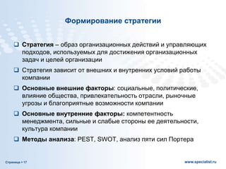 Страница  17 www.specialist.ru
Формирование стратегии
 Стратегия – образ организационных действий и управляющих
подходов, используемых для достижения организационных
задач и целей организации
 Стратегия зависит от внешних и внутренних условий работы
компании
 Основные внешние факторы: социальные, политические,
влияние общества, привлекательность отрасли, рыночные
угрозы и благоприятные возможности компании
 Основные внутренние факторы: компетентность
менеджмента, сильные и слабые стороны ее деятельности,
культура компании
 Методы анализа: PEST, SWOT, анализ пяти сил Портера
 